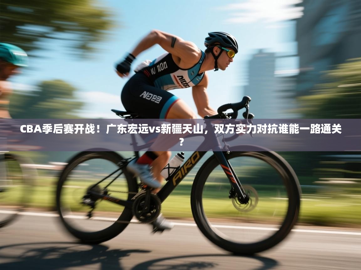 云开体育官网登录入口手机版-CBA季后赛开战！广东宏远vs新疆天山，双方实力对抗谁能一路通关？