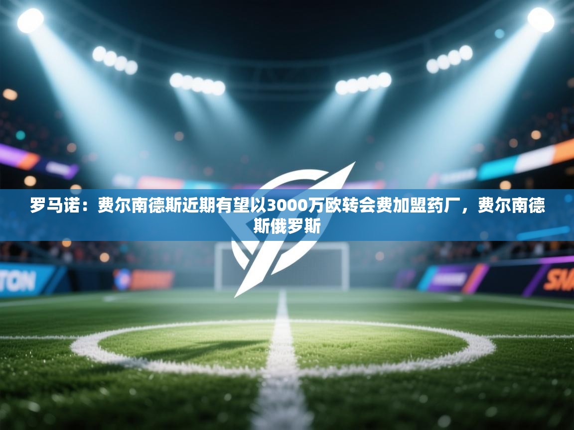 开云手机版-罗马诺：费尔南德斯近期有望以3000万欧转会费加盟药厂，费尔南德斯俄罗斯