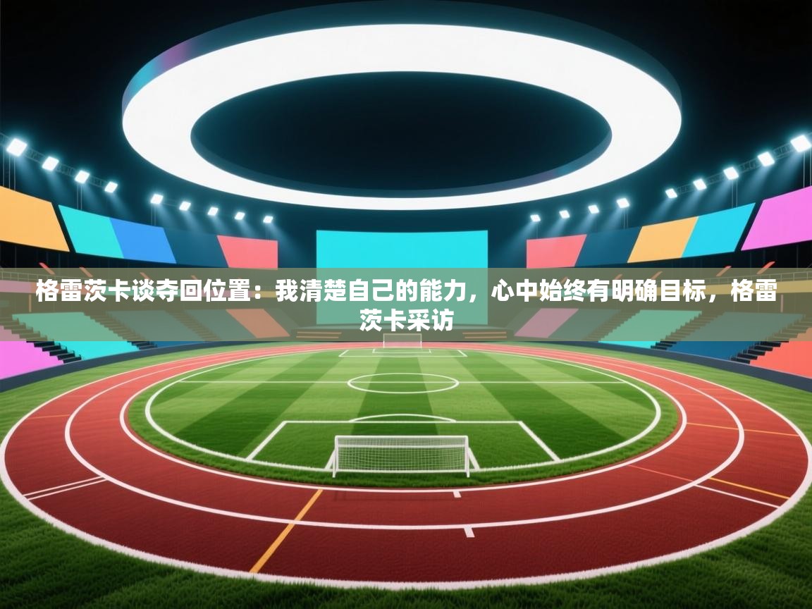 云开体育官网登录入口手机版-格雷茨卡谈夺回位置:我清楚自己的能力,心中始终有明确目标,格雷茨卡采访 第1张