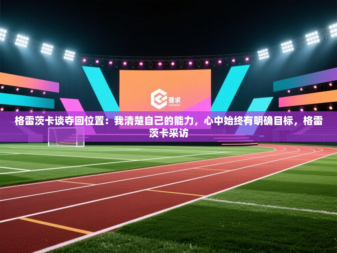 云开体育官网登录入口手机版-格雷茨卡谈夺回位置:我清楚自己的能力,心中始终有明确目标,格雷茨卡采访 第2张