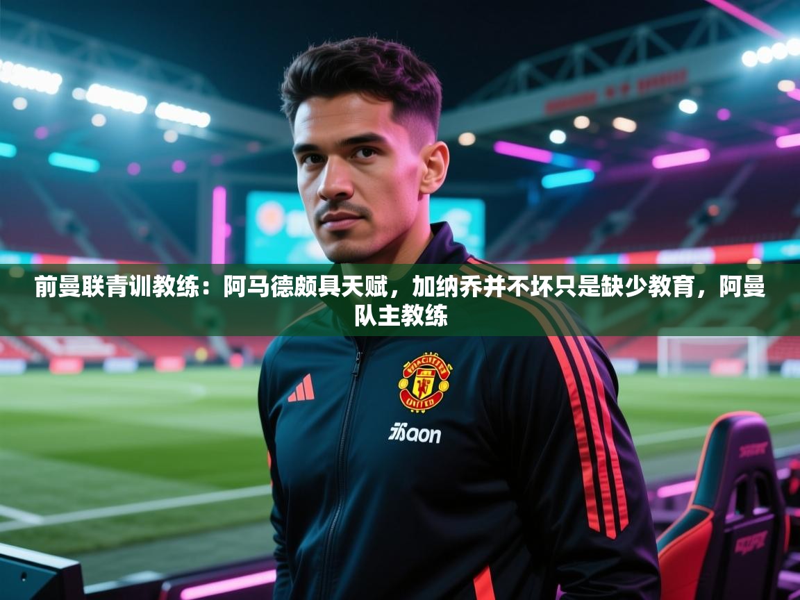 开云kaiyun体育app入口登录官网-前曼联青训教练：阿马德颇具天赋，加纳乔并不坏只是缺少教育，阿曼队主教练  第2张