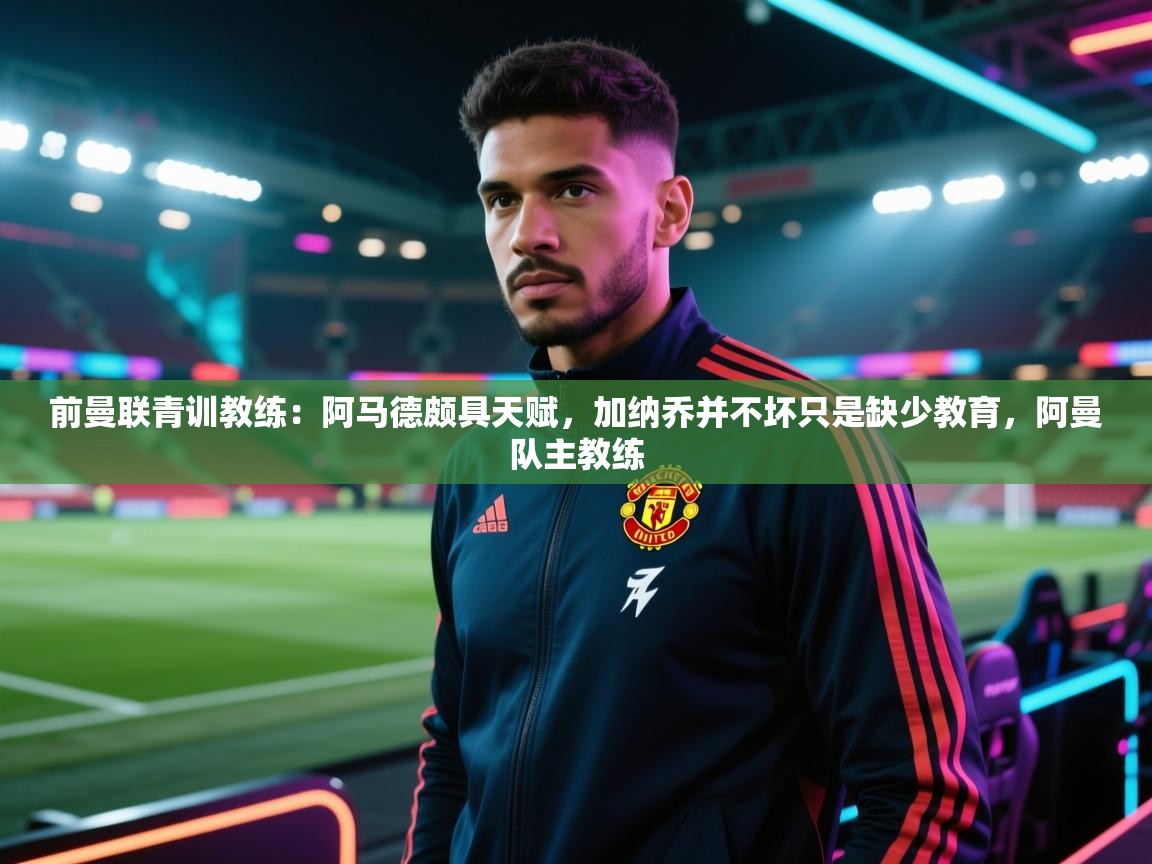 开云kaiyun体育app入口登录官网-前曼联青训教练：阿马德颇具天赋，加纳乔并不坏只是缺少教育，阿曼队主教练  第3张