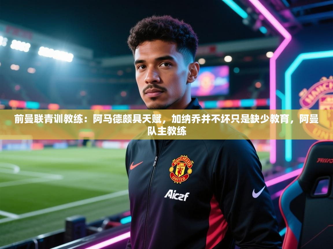 开云kaiyun体育app入口登录官网-前曼联青训教练：阿马德颇具天赋，加纳乔并不坏只是缺少教育，阿曼队主教练  第4张