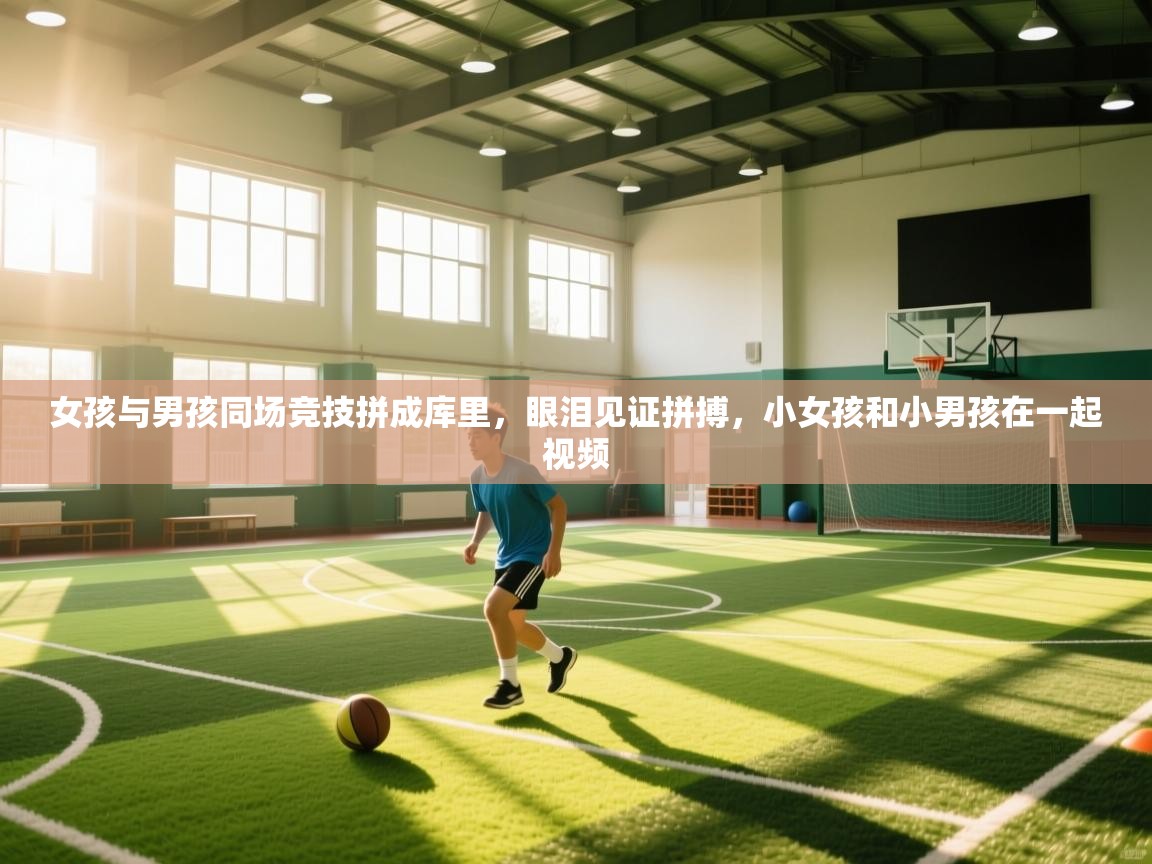 开云体育直播-女孩与男孩同场竞技拼成库里，眼泪见证拼搏，小女孩和小男孩在一起视频  第2张