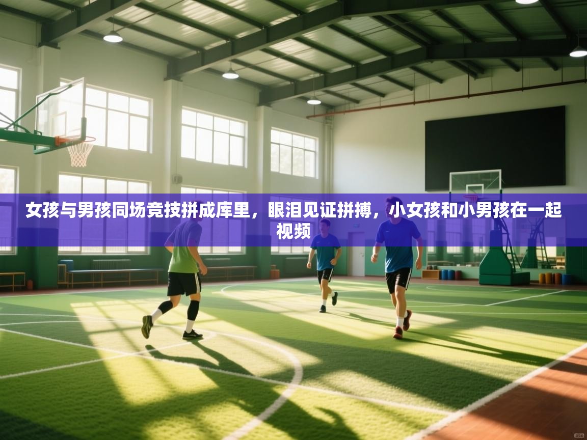 开云体育直播-女孩与男孩同场竞技拼成库里，眼泪见证拼搏，小女孩和小男孩在一起视频  第4张