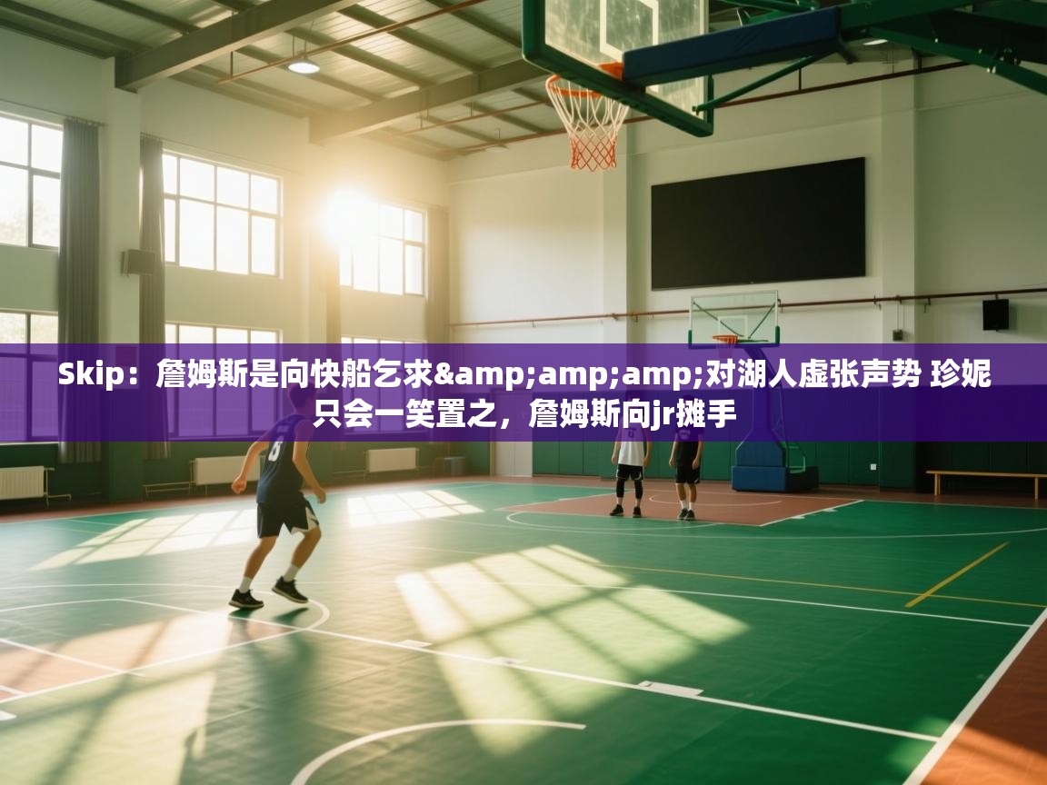 Skip:詹姆斯是向快船乞求&对湖人虚张声势 珍妮只会一笑置之,詹姆斯向jr摊手