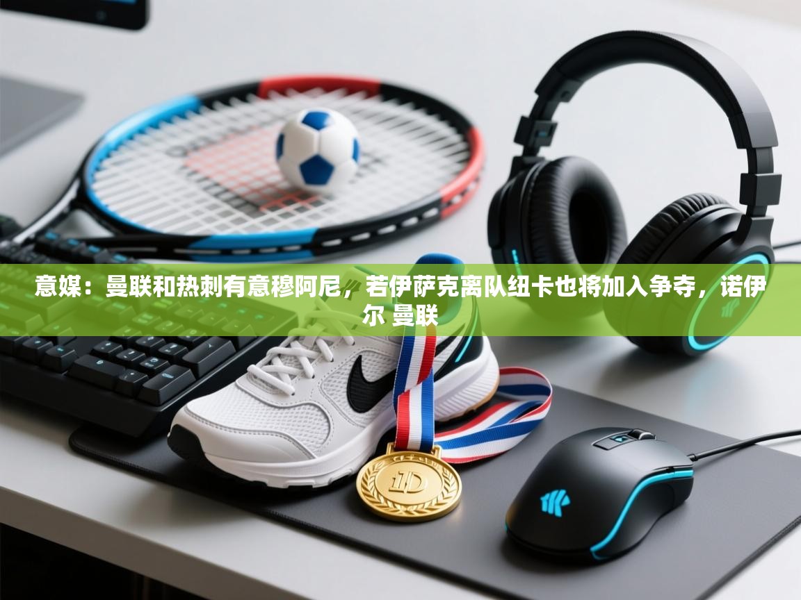 开云体育app下载地址-意媒：曼联和热刺有意穆阿尼，若伊萨克离队纽卡也将加入争夺，诺伊尔 曼联