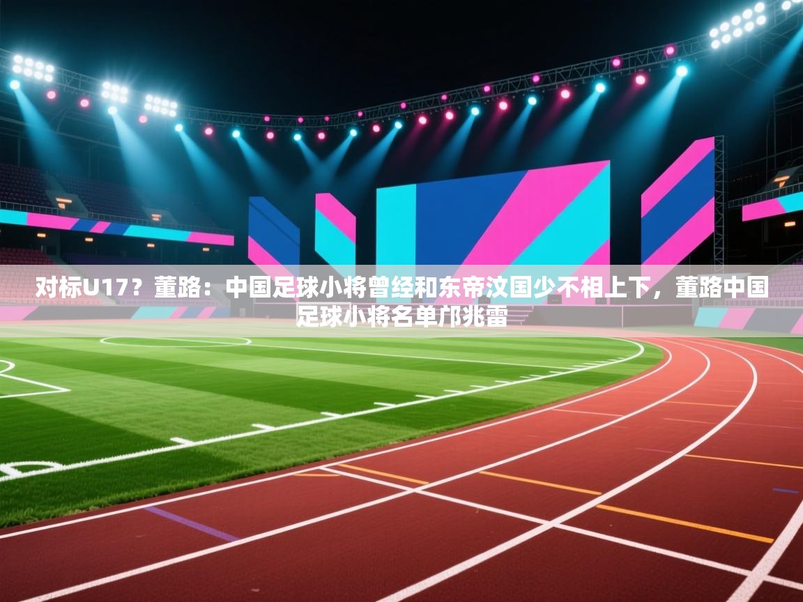 开云体育消息订阅关闭-对标U17？董路：中国足球小将曾经和东帝汶国少不相上下，董路中国足球小将名单邝兆雷