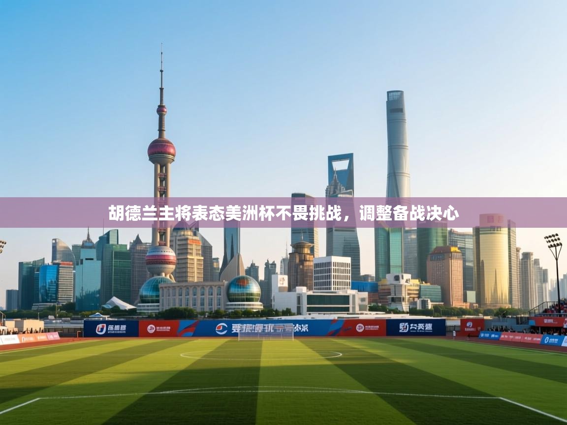 开云官网-胡德兰主将表态美洲杯不畏挑战，调整备战决心  第1张